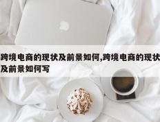 跨境电商的现状及前景如何,跨境电商的现状及前景如何写