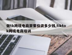 做tk跨境电商需要投资多少钱,tiktok跨境电商培训