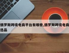 俄罗斯跨境电商平台有哪些,俄罗斯跨境电商选品