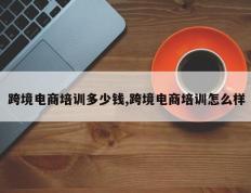 跨境电商培训多少钱,跨境电商培训怎么样