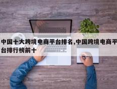 中国十大跨境电商平台排名,中国跨境电商平台排行榜前十