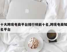 十大跨境电商平台排行榜前十名,跨境电商知名平台
