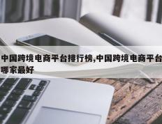 中国跨境电商平台排行榜,中国跨境电商平台哪家最好