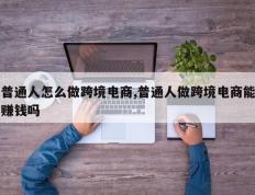 普通人怎么做跨境电商,普通人做跨境电商能赚钱吗