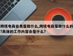 跨境电商业务是做什么,跨境电商是做什么的?具体的工作内容会是什么?