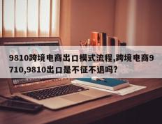 9810跨境电商出口模式流程,跨境电商9710,9810出口是不征不退吗?