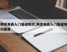 跨境电商入门基础知识,跨境电商入门基础知识题库