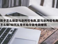 新手怎么做亚马逊跨境电商,亚马逊跨境电商怎么做?如何从零开始学做电商赚钱