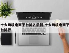 十大跨境电商平台排名最新,十大跨境电商平台排行
