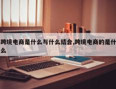 跨境电商是什么与什么结合,跨境电商的是什么