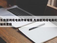 东南亚跨境电商开单难度,东南亚跨境电商坑骗局套路