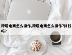 跨境电商怎么操作,跨境电商怎么操作?挣钱吗?