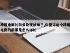 跨境电商的前景及现状知乎,你觉得这个跨境电商的前景是怎么样的