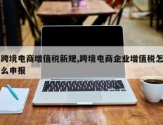 跨境电商增值税新规,跨境电商企业增值税怎么申报