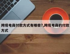 跨境电商付款方式有哪些?,跨境电商的付款方式