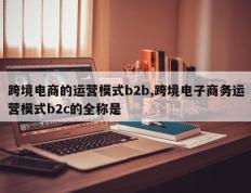 跨境电商的运营模式b2b,跨境电子商务运营模式b2c的全称是