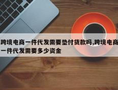 跨境电商一件代发需要垫付货款吗,跨境电商一件代发需要多少资金