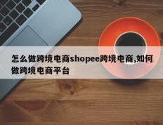 怎么做跨境电商shopee跨境电商,如何做跨境电商平台