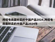 跨境电商最好卖的中国产品2024,跨境电商最好卖的中国产品2024年