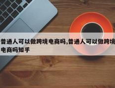 普通人可以做跨境电商吗,普通人可以做跨境电商吗知乎