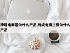 跨境电商是做什么产品,跨境电商主要做什么产品