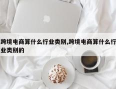 跨境电商算什么行业类别,跨境电商算什么行业类别的