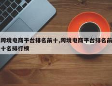 跨境电商平台排名前十,跨境电商平台排名前十名排行榜