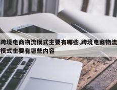 跨境电商物流模式主要有哪些,跨境电商物流模式主要有哪些内容