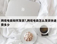跨境电商如何发货?,跨境电商怎么发货快递费多少