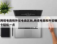 跨境电商和外贸电商区别,跨境电商和外贸哪个轻松一点