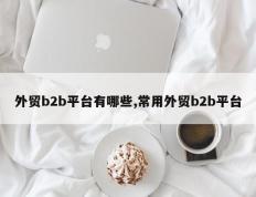 外贸b2b平台有哪些,常用外贸b2b平台