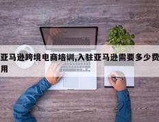 亚马逊跨境电商培训,入驻亚马逊需要多少费用