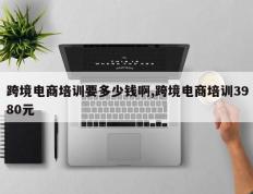 跨境电商培训要多少钱啊,跨境电商培训3980元