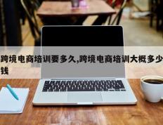 跨境电商培训要多久,跨境电商培训大概多少钱
