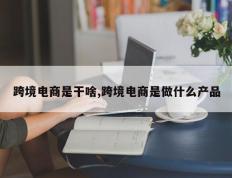 跨境电商是干啥,跨境电商是做什么产品