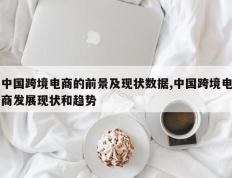 中国跨境电商的前景及现状数据,中国跨境电商发展现状和趋势