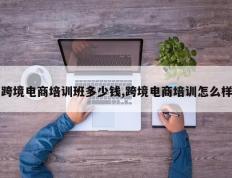 跨境电商培训班多少钱,跨境电商培训怎么样