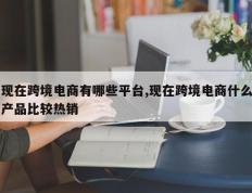 现在跨境电商有哪些平台,现在跨境电商什么产品比较热销