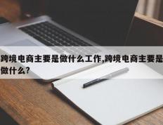 跨境电商主要是做什么工作,跨境电商主要是做什么?