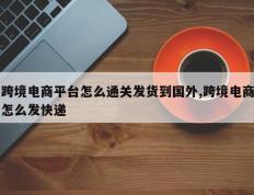 跨境电商平台怎么通关发货到国外,跨境电商怎么发快递
