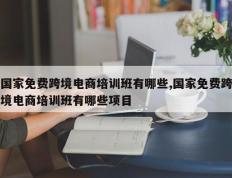 国家免费跨境电商培训班有哪些,国家免费跨境电商培训班有哪些项目