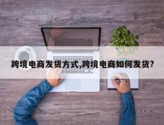 跨境电商发货方式,跨境电商如何发货?
