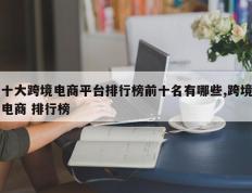 十大跨境电商平台排行榜前十名有哪些,跨境电商 排行榜