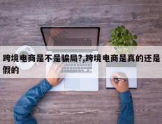 跨境电商是不是骗局?,跨境电商是真的还是假的