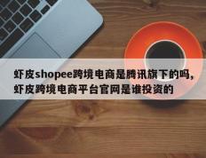 虾皮shopee跨境电商是腾讯旗下的吗,虾皮跨境电商平台官网是谁投资的