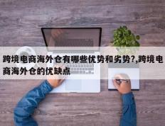 跨境电商海外仓有哪些优势和劣势?,跨境电商海外仓的优缺点