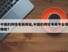 中国的跨境电商网站,中国的跨境电商平台有哪些?