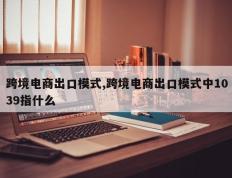 跨境电商出口模式,跨境电商出口模式中1039指什么