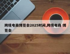 跨境电商博览会2025时间,跨境电商 博览会