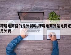跨境电商指的是外贸吗,跨境电商算是电商还是外贸
